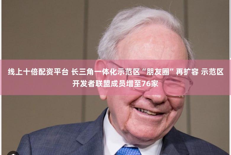 线上十倍配资平台 长三角一体化示范区“朋友圈”再扩容 示范区开发者联盟成员增至76家