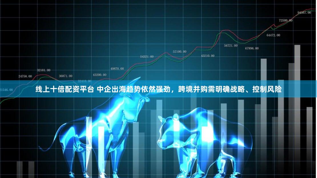 线上十倍配资平台 中企出海趋势依然强劲，跨境并购需明确战略、控制风险