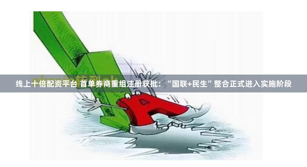 线上十倍配资平台 首单券商重组注册获批：“国联+民生”整合正式进入实施阶段