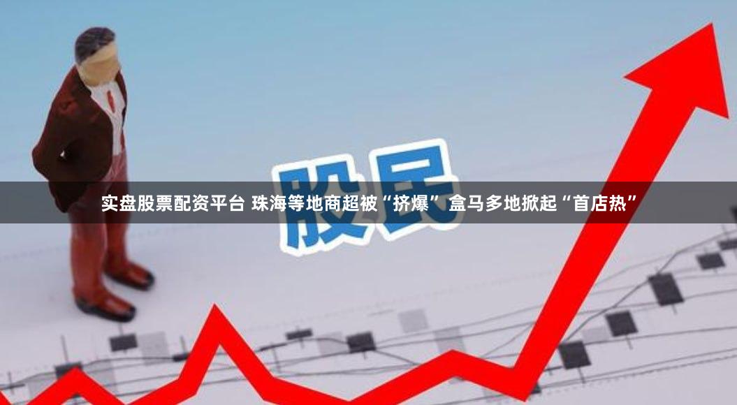 实盘股票配资平台 珠海等地商超被“挤爆” 盒马多地掀起“首店热”