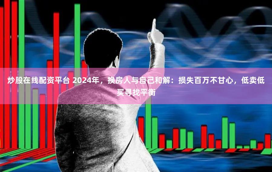 炒股在线配资平台 2024年，换房人与自己和解：损失百万不甘心，低卖低买寻找平衡