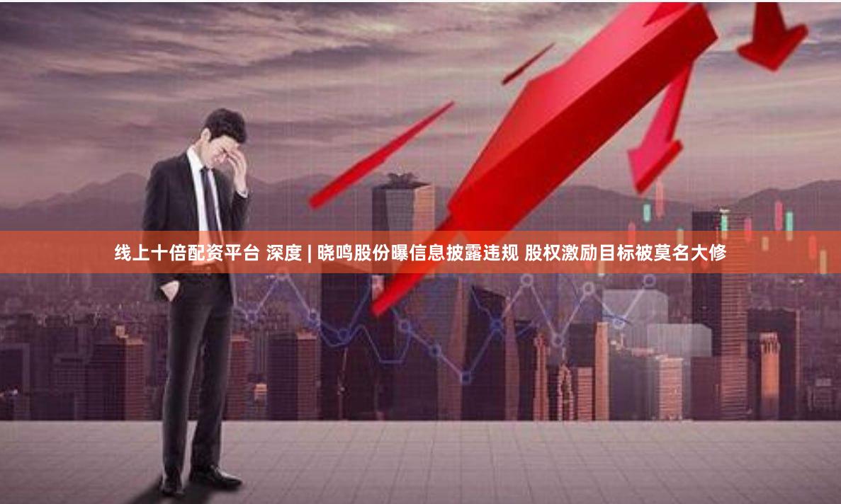 线上十倍配资平台 深度 | 晓鸣股份曝信息披露违规 股权激励目标被莫名大修