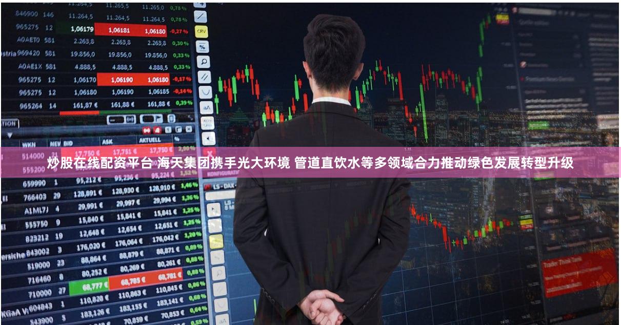 炒股在线配资平台 海天集团携手光大环境 管道直饮水等多领域合力推动绿色发展转型升级