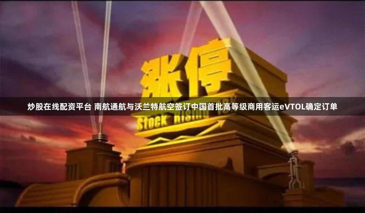 炒股在线配资平台 南航通航与沃兰特航空签订中国首批高等级商用客运eVTOL确定订单