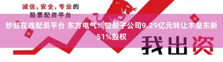 炒股在线配资平台 东方电气：控股子公司9.29亿元转让木垒东新51%股权