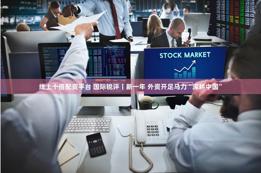 线上十倍配资平台 国际锐评丨新一年 外资开足马力“深耕中国”