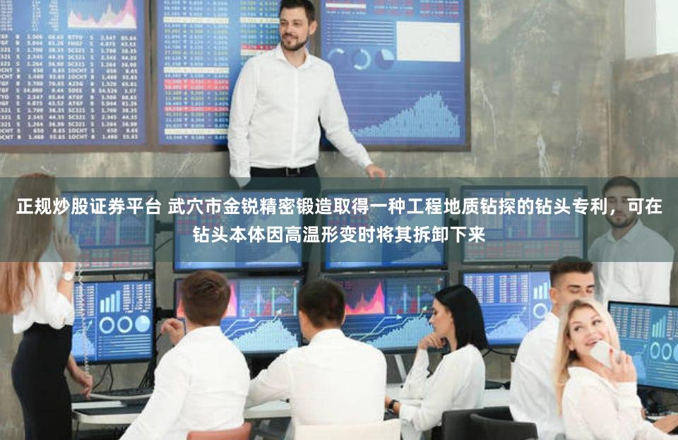 正规炒股证券平台 武穴市金锐精密锻造取得一种工程地质钻探的钻头专利，可在钻头本体因高温形变时将其拆卸下来